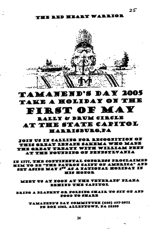 25 THE BED HEART WARRBIOR  TAMA!EID‘I DAY mos TAKE A HOLIDAY ON THE  FIRST OF MAY  RALLY & PRAUM CIRCLE  AT THE STATE CARPITOL HARRISBURG,RA  R RECOGNITION OF THES GREAT LENAE] KEMA WHO MADE THE GRAEAT TRAEATY WITH WILLIAM RENN AT THE FOUNDING OF PENNSYLVANIA  JOIN US XN CALLIN  ONTINENTAL CONGRESS PROCLAIMED WE PATRON SALNT OF AMERICA" AND MAY 1°F A6 A NATIONAL HOLIDAY XN HXs HONOR  MEET US AT NOON AT THE VETERANS’ PLAZA BEMIND THE CARITOX  BAING A BLANKET OR FOLDING €MAIR TO SIT ON AND FOOD TO SHARE  TAMANEND’S DAY COMMITTER (610) 437-397X O BOX 4363, ALLENTOWN, RA 18105  2 
